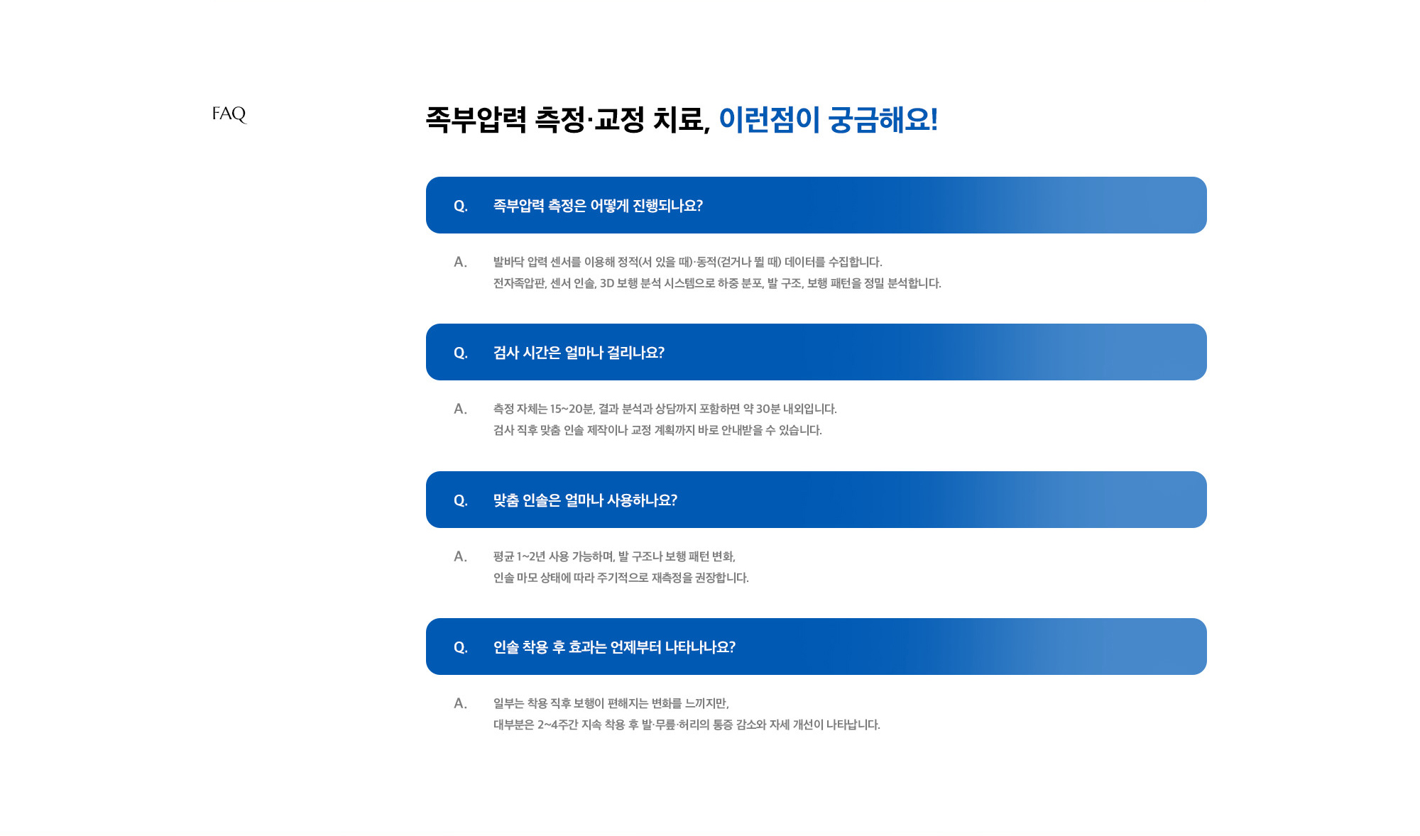 [족부압력 측정·교정 치료, 이런점이 궁금해요!] Q. 족부압력 측정은 어떻게 진행되나요? A. 발바닥 압력 센서를 이용해 정적(서 있을 때)·동적(걷거나 뛸 때) 데이터를 수집합니다. 전자족압판, 센서 인솔, 3D 보행 분석 시스템으로 하중 분포, 발 구조, 보행 패턴을 정밀 분석합니다. / Q. 검사 시간은 얼마나 걸리나요? A. 측정 자체는 15~20분, 결과 분석과 상담까지 포함하면 약 30분 내외입니다. 검사 직후 맞춤 인솔 제작이나 교정 계획까지 바로 안내받을 수 있습니다. / Q. 맞춤 인솔은 얼마나 사용하나요? A. 평균 1~2년 사용 가능하며, 발 구조나 보행 패턴 변화, 인솔 마모 상태에 따라 주기적으로 재측정을 권장합니다. / Q. 인솔 착용 후 효과는 언제부터 나타나나요? A. 일부는 착용 직후 보행이 편해지는 변화를 느끼지만, 대부분은 2~4주간 지속 착용 후 발·무릎·허리의 통증 감소와 자세 개선이 나타납니다.