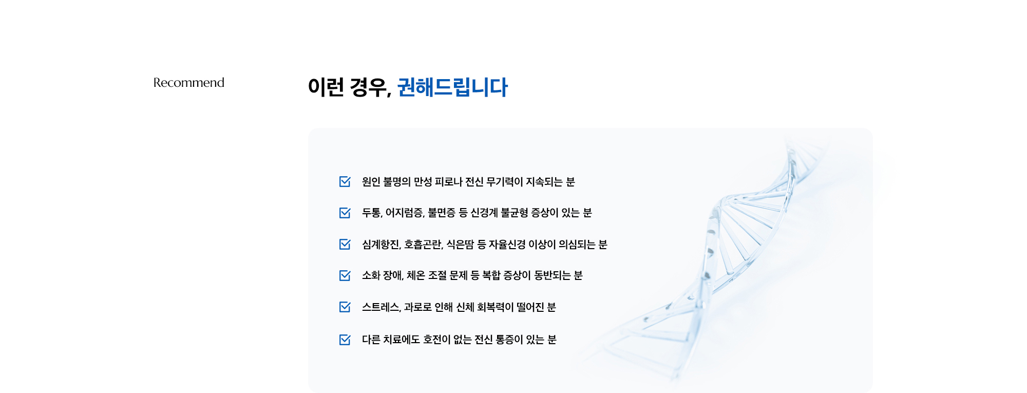 [이런 경우, 권해드립니다] · 원인 불명의 만성 피로나 전신 무기력이 지속되는 분 · 두통, 어지럼증, 불면증 등 신경계 불균형 증상이 있는 분 · 심계항진, 호흡곤란, 식은땀 등 자율신경 이상이 의심되는 분 · 소화 장애, 체온 조절 문제 등 복합 증상이 동반되는 분 · 스트레스, 과로로 인해 신체 회복력이 떨어진 분 · 다른 치료에도 호전이 없는 전신 통증이 있는 분