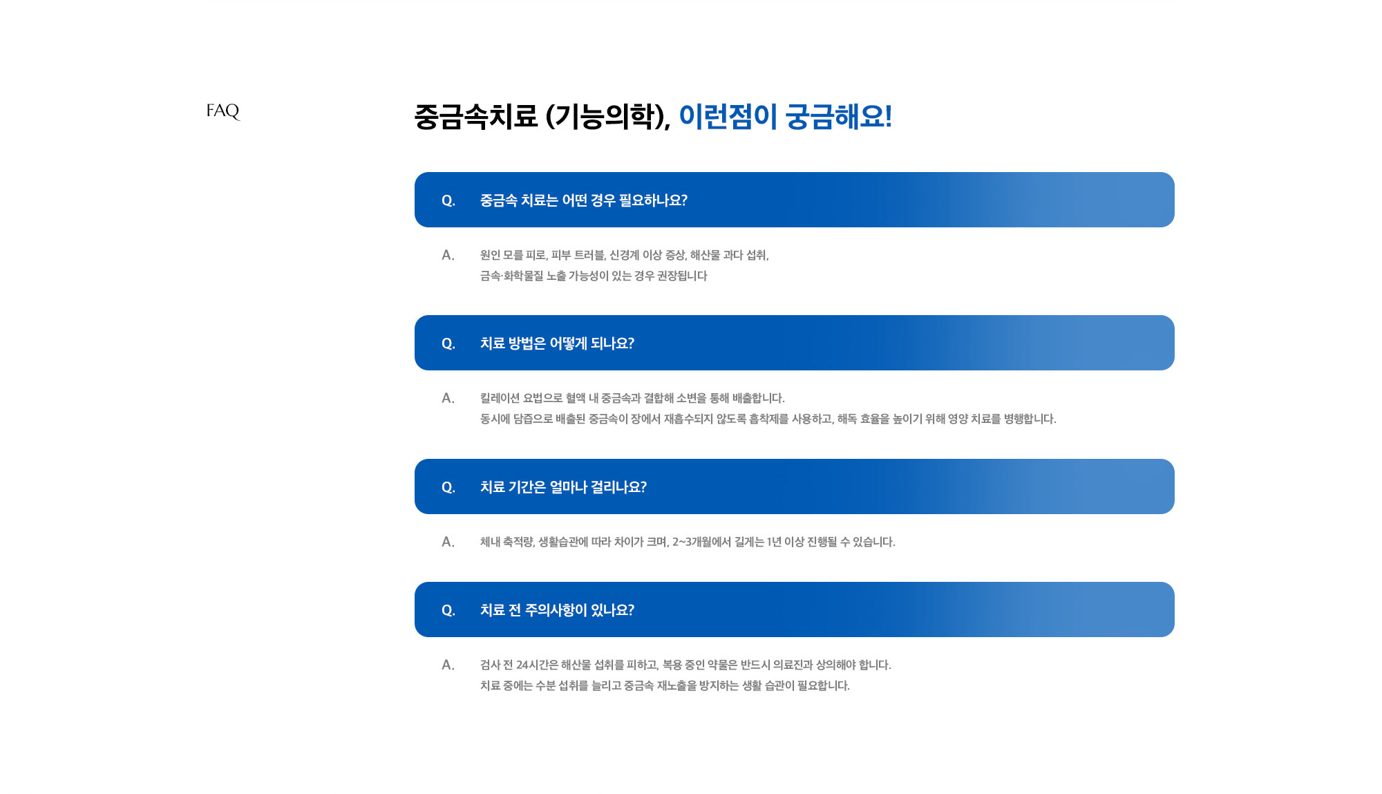[중금속치료 (기능의학), 이런점이 궁금해요!] Q. 중금속 치료는 어떤 경우 필요하나요? A. 원인 모를 피로, 피부 트러블, 신경계 이상 증상, 해산물 과다 섭취, 금속·화학물질 노출 가능성이 있는 경우 권장됩니다 / Q. 치료 방법은 어떻게 되나요? A. 킬레이션 요법으로 혈액 내 중금속과 결합해 소변을 통해 배출합니다. 동시에 담즙으로 배출된 중금속이 장에서 재흡수되지 않도록 흡착제를 사용하고, 해독 효율을 높이기 위해 영양 치료를 병행합니다. / Q. 치료 기간은 얼마나 걸리나요? A. 체내 축적량, 생활습관에 따라 차이가 크며, 2~3개월에서 길게는 1년 이상 진행될 수 있습니다. / Q. 치료 전 주의사항이 있나요? A. 검사 전 24시간은 해산물 섭취를 피하고, 복용 중인 약물은 반드시 의료진과 상의해야 합니다. 치료 중에는 수분 섭취를 늘리고 중금속 재노출을 방지하는 생활 습관이 필요합니다.