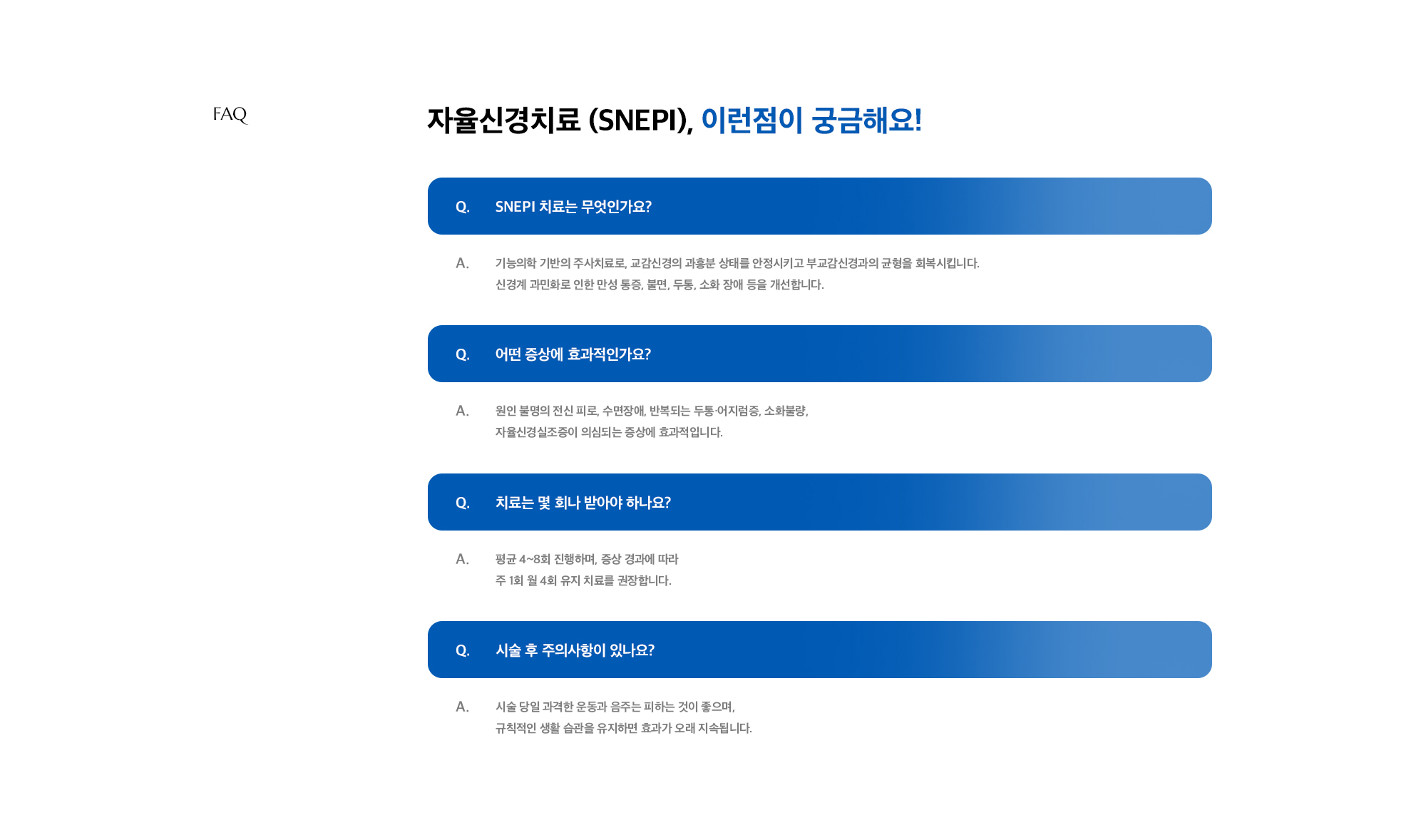 [자율신경치료 (SNEPI), 이런점이 궁금해요!] Q. SNEPI 치료는 무엇인가요? A. 기능의학 기반의 주사치료로, 교감신경의 과흥분 상태를 안정시키고 부교감신경과의 균형을 회복시킵니다. 신경계 과민화로 인한 만성 통증, 불면, 두통, 소화 장애 등을 개선합니다. / Q. 어떤 증상에 효과적인가요? A. 원인 불명의 전신 피로, 수면장애, 반복되는 두통·어지럼증, 소화불량, 자율신경실조증이 의심되는 증상에 효과적입니다. / Q. 치료는 몇 회나 받아야 하나요? A. 평균 4~8회 진행하며, 증상 경과에 따라 주 1회월 1회 유지 치료를 권장합니다. / Q. 시술 후 주의사항이 있나요? A. 시술 당일 과격한 운동과 음주는 피하는 것이 좋으며, 규칙적인 생활 습관을 유지하면 효과가 오래 지속됩니다.